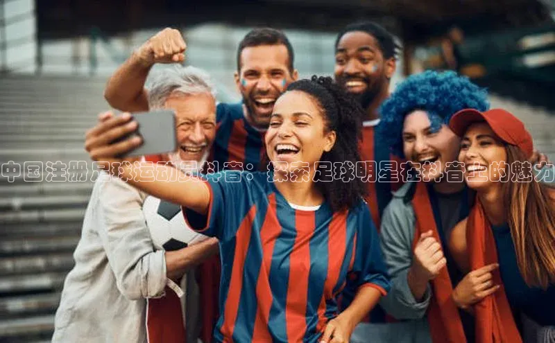 南宫体育极氪智能科技中国注册足球运动员抖音：探索足球明星在抖音上的魅力