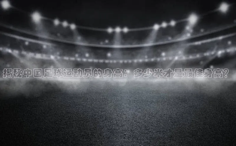 南宫28ng娱乐平台游戏特色百度技术学院揭秘中国足球运动员的身高：多少米才是最佳身高？