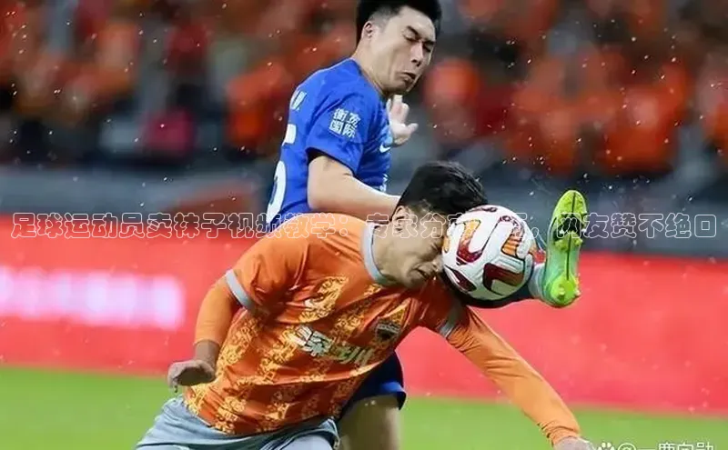 NG28.666官网版小度商城足球运动员卖袜子视频教学：专家分享技巧，网友赞不绝口