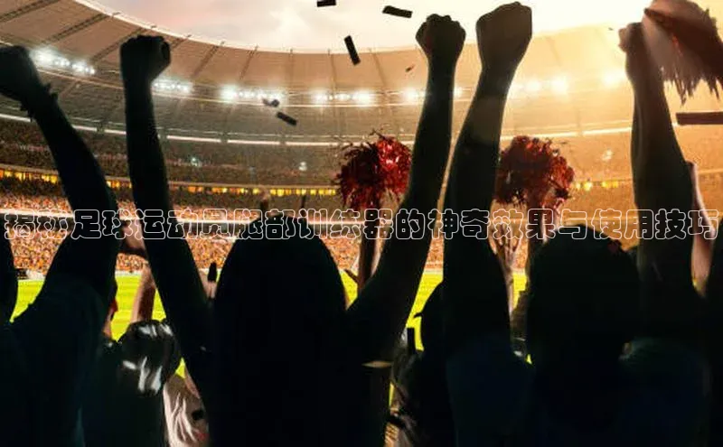 南宫28官网登录入口最新版蓝色光标揭秘足球运动员腿部训练器的神奇效果与使用技巧