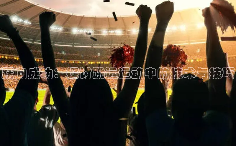 ng28相信品牌的力量注册入口歌力思跃向成功：探讨跳远运动中的技术与技巧