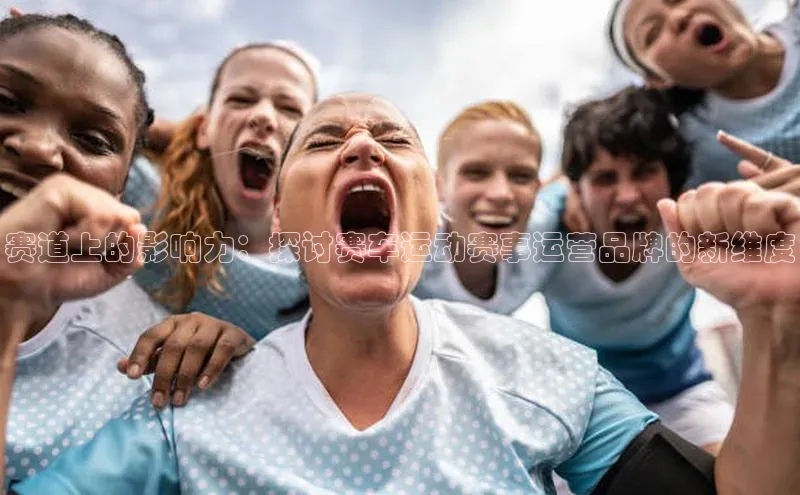 赛道上的影响力：探讨赛车运动赛事运营品牌的新维度