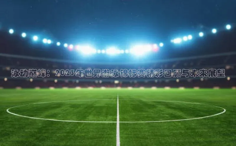 泳动巅峰：2023年世界游泳锦标赛精彩回顾与未来展望