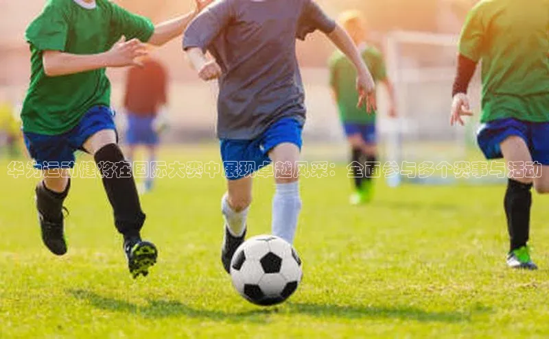 华为运动健将在国际大赛中展现卓越风采：全面参与多个赛事与活动