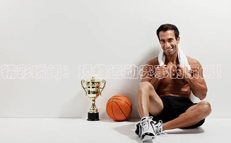 精彩瞬间：顶级运动赛事的瞬间！