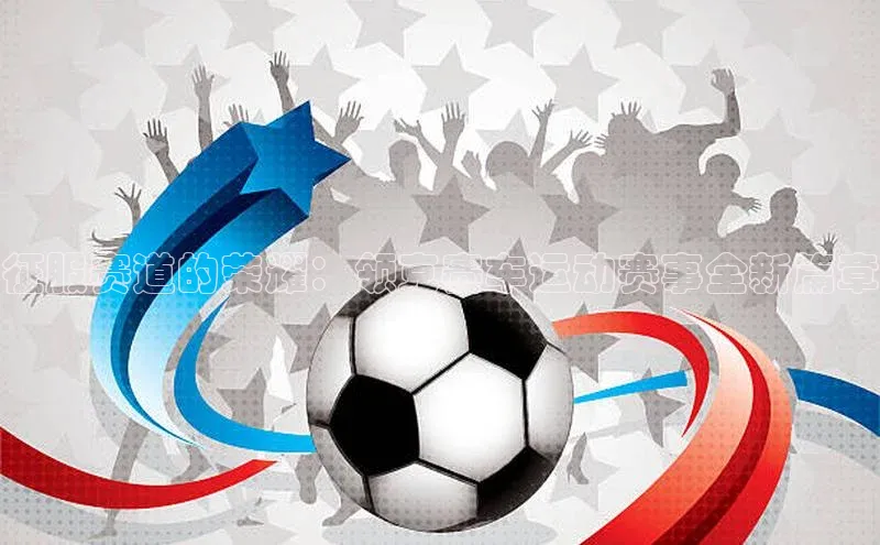 征服赛道的荣耀：领克赛车运动赛事全新篇章